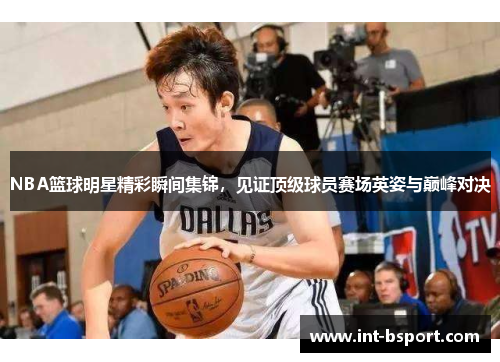 NBA篮球明星精彩瞬间集锦，见证顶级球员赛场英姿与巅峰对决